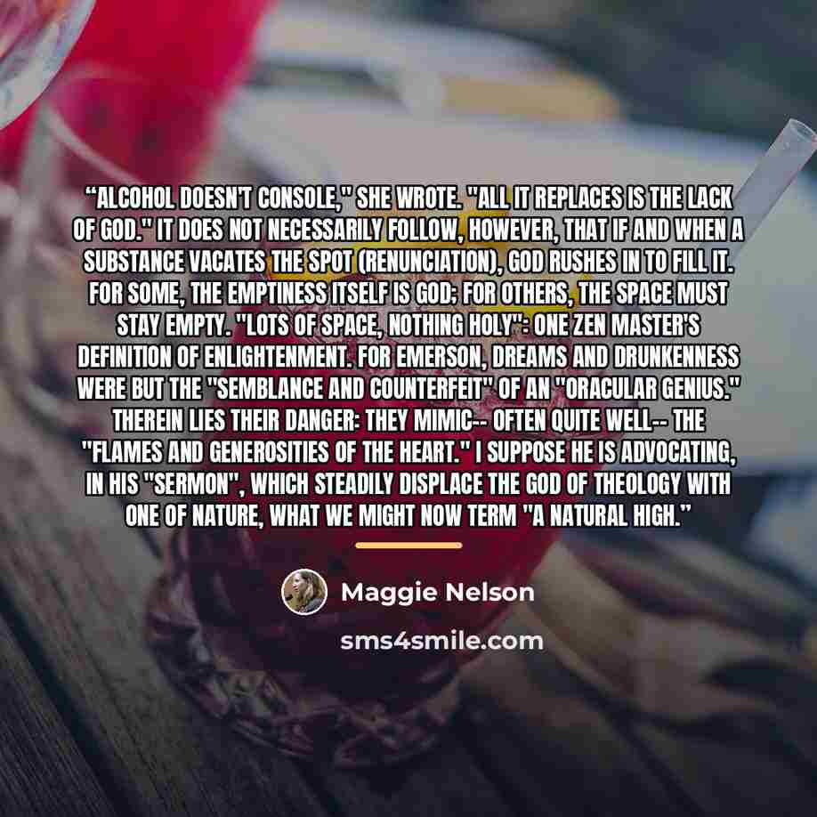 “Alcohol doesn't console," she wrote. "All it replaces is the lack of God." It does not necessarily follow, however, that if and when a substance vacates the spot (renunciation), God rushes in to fill it. For some, the emptiness itself is God; for others, the space must stay empty. "Lots of space…” quote by Maggie Nelson