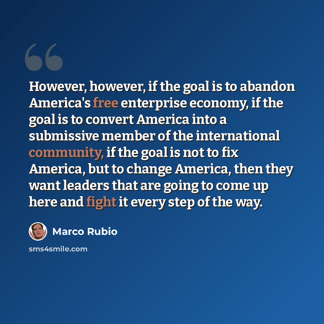 “However, however, if the goal is to abandon America's free enterprise economy, if the goal is to convert America into a submissive member of the international community, if the goal is not to fix America, but to change America, then they want leaders that are going to come up here and fight it…” quote by Marco Rubio