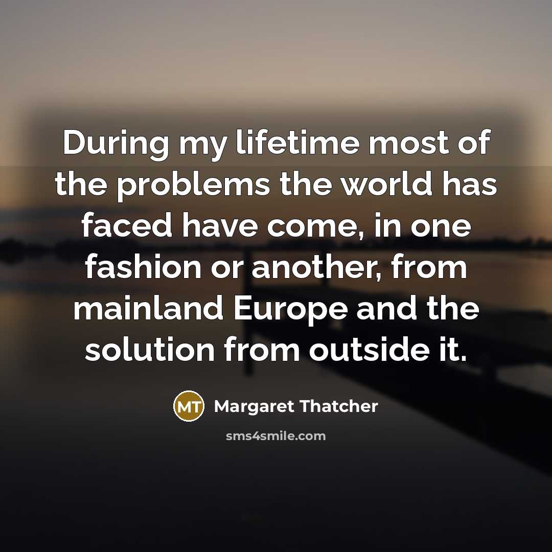 “During my lifetime most of the problems the world has faced have come, in one fashion or another, from mainland Europe and the solution from outside it.” quote by Margaret Thatcher
