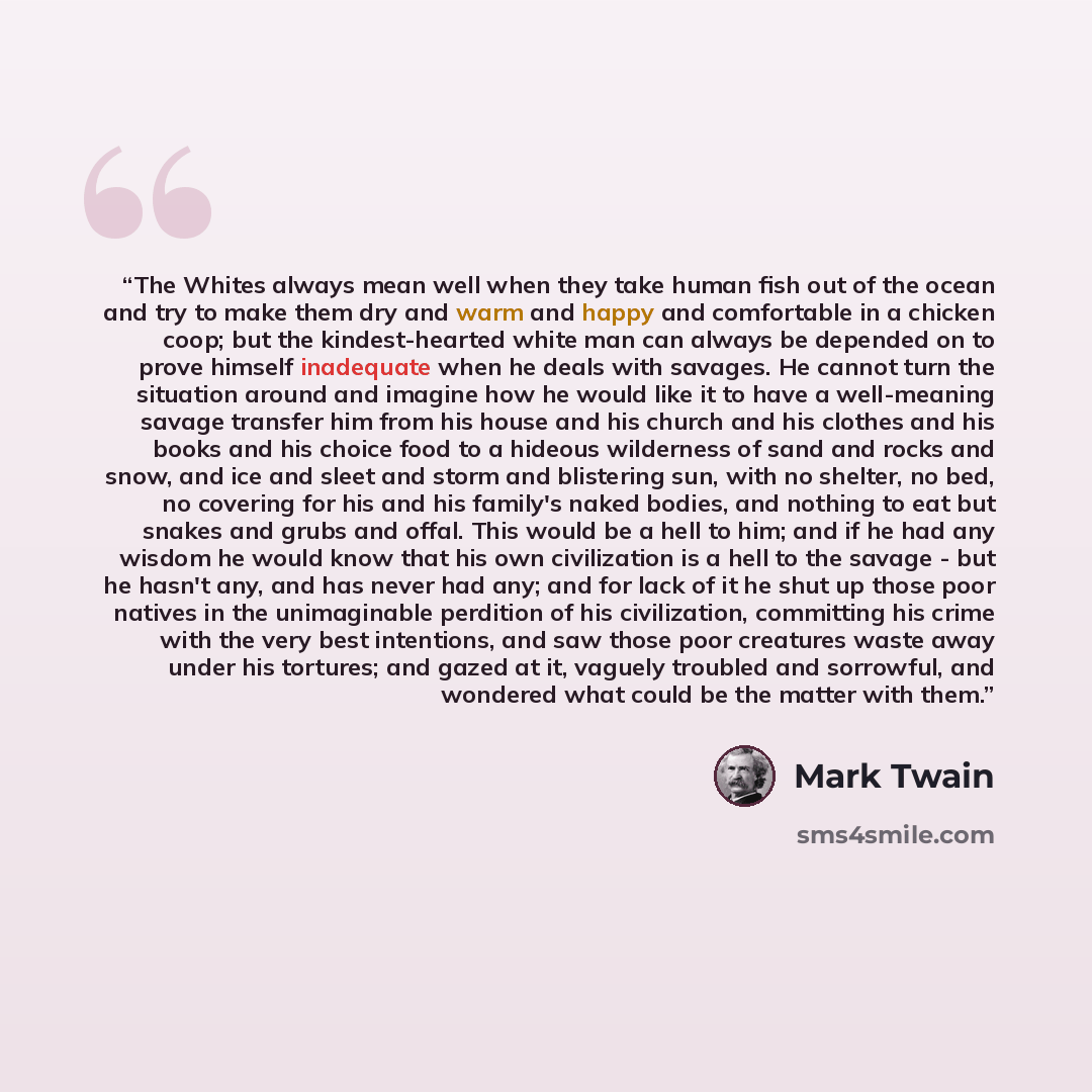 “The Whites always mean well when they take human fish out of the ocean and try to make them dry and warm and happy and comfortable in a chicken coop; but the kindest-hearted white man can always be depended on to prove himself inadequate when he deals with savages. He cannot turn the situation…” quote by Mark Twain