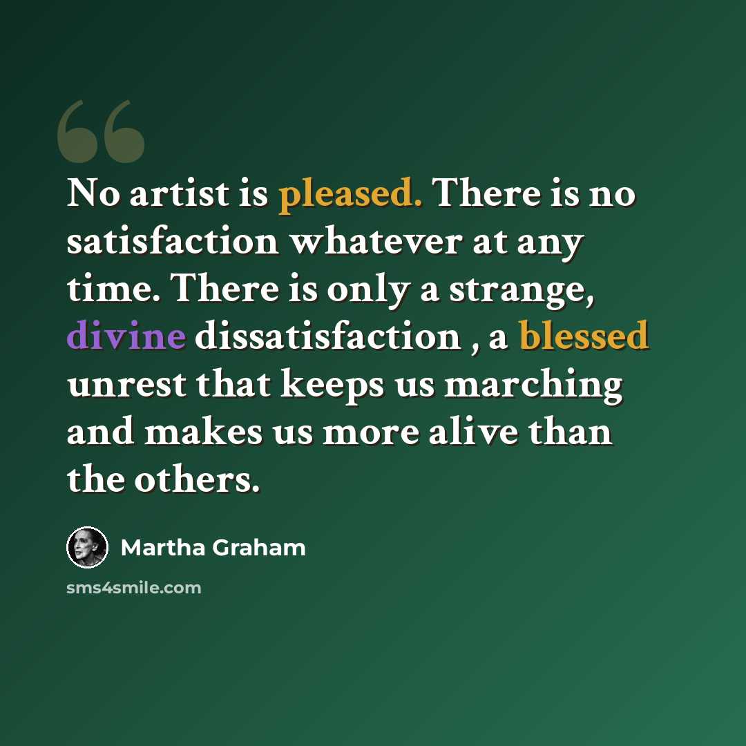 “No artist is pleased. There is no satisfaction whatever at any time. There is only a strange, divine dissatisfaction , a blessed unrest that keeps us marching and makes us more alive than the others.” quote by Martha Graham