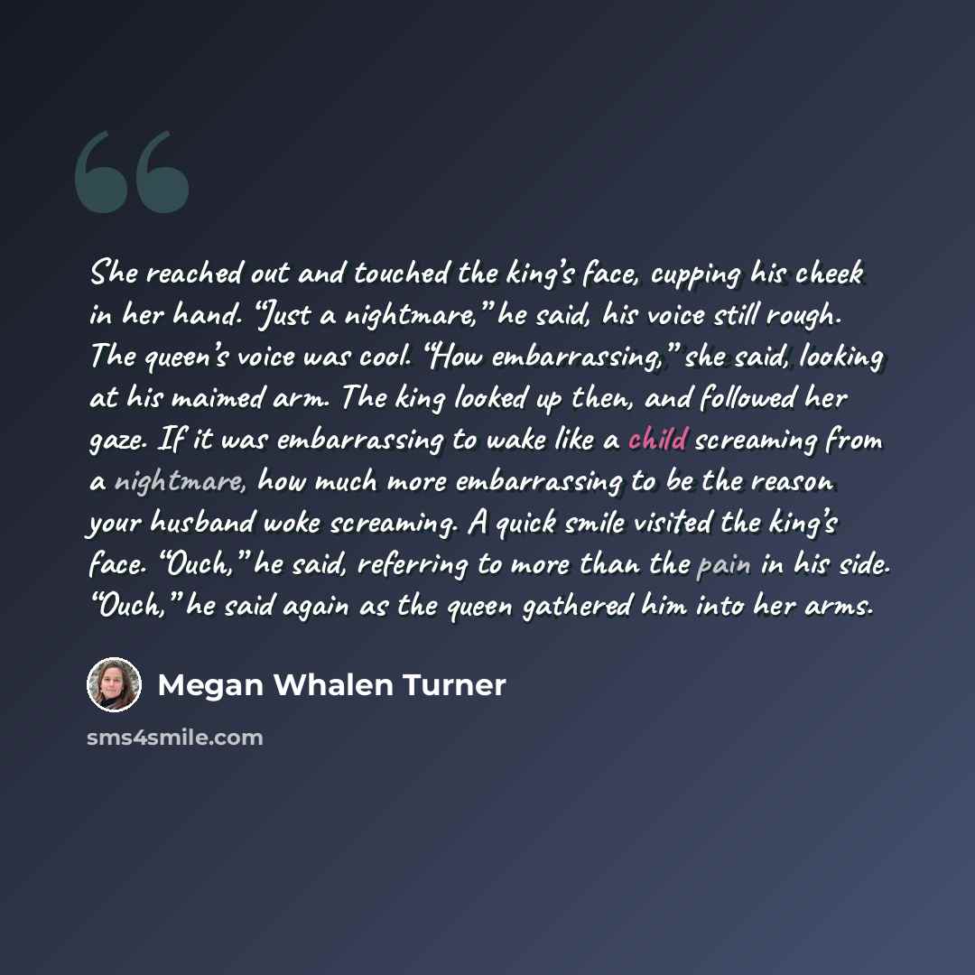 “She reached out and touched the king’s face, cupping his cheek in her hand. “Just a nightmare,” he said, his voice still rough. The queen’s voice was cool. “How embarrassing,” she said, looking at his maimed arm. The king looked up then, and followed her gaze. If it was embarrassing to wake like a…” quote by Megan Whalen Turner