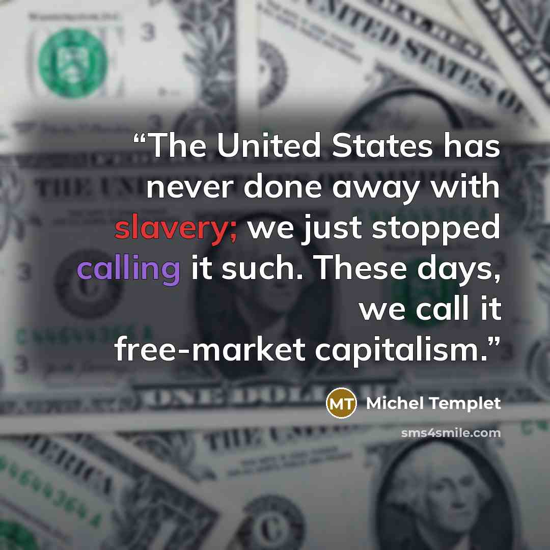 “The United States has never done away with slavery; we just stopped calling it such. These days, we call it free-market capitalism.” quote by Michel Templet