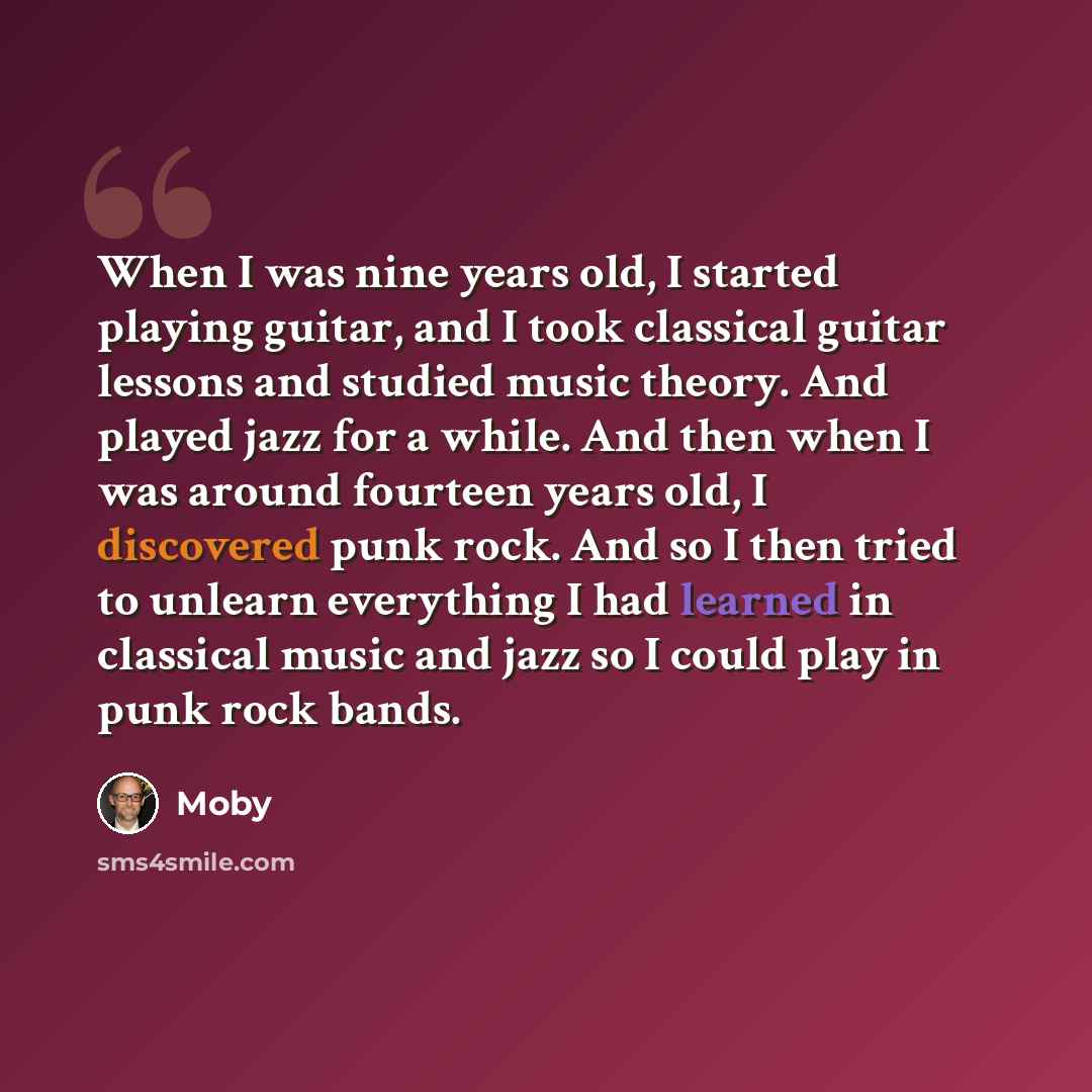 “When I was nine years old, I started playing guitar, and I took classical guitar lessons and studied music theory. And played jazz for a while. And then when I was around fourteen years old, I discovered punk rock. And so I then tried to unlearn everything I had learned in classical music and jazz…” quote by Moby