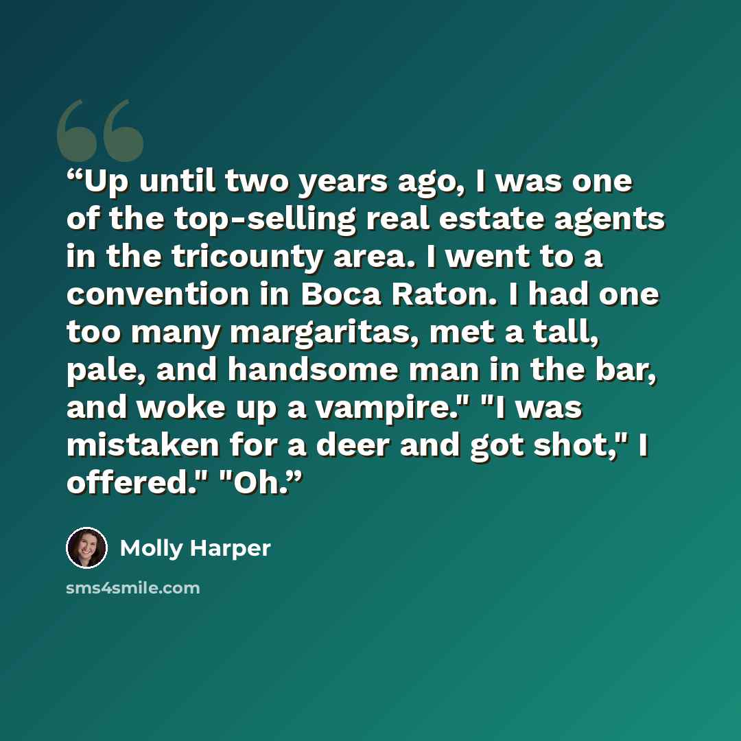 “Up until two years ago, I was one of the top-selling real estate agents in the tricounty area. I went to a convention in Boca Raton. I had one too many margaritas, met a tall, pale, and handsome man in the bar, and woke up a vampire." "I was mistaken for a deer and got shot," I offered." "Oh.” quote by Molly Harper