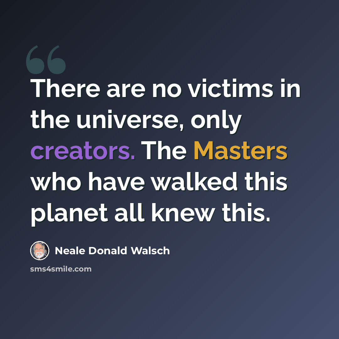 “There are no victims in the universe, only creators. The Masters who have walked this planet all knew this.” quote by Neale Donald Walsch