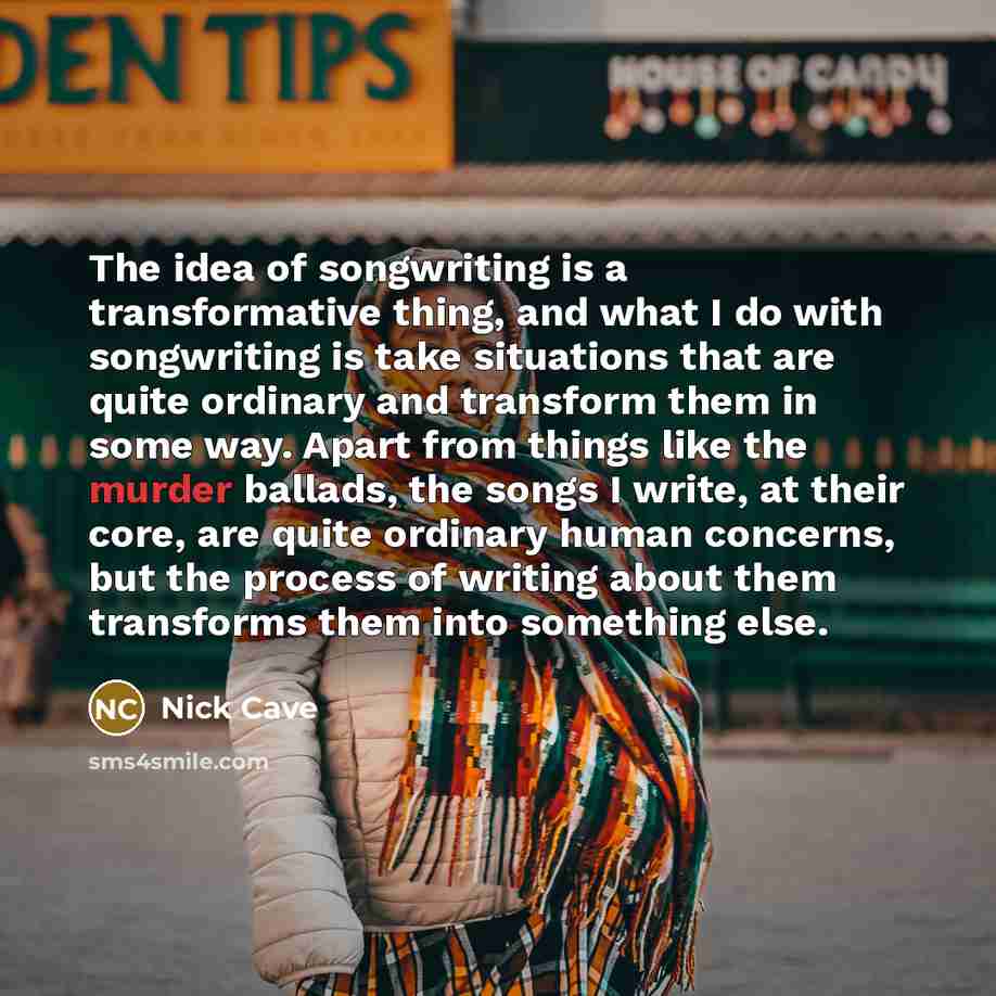 “The idea of songwriting is a transformative thing, and what I do with songwriting is take situations that are quite ordinary and transform them in some way. Apart from things like the murder ballads, the songs I write, at their core, are quite ordinary human concerns, but the process of writing…” quote by Nick Cave