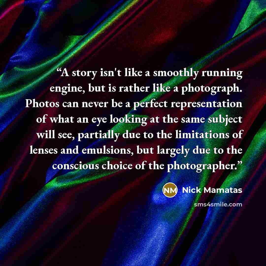 “A story isn't like a smoothly running engine, but is rather like a photograph. Photos can never be a perfect representation of what an eye looking at the same subject will see, partially due to the limitations of lenses and emulsions, but largely due to the conscious choice of the photographer.” quote by Nick Mamatas