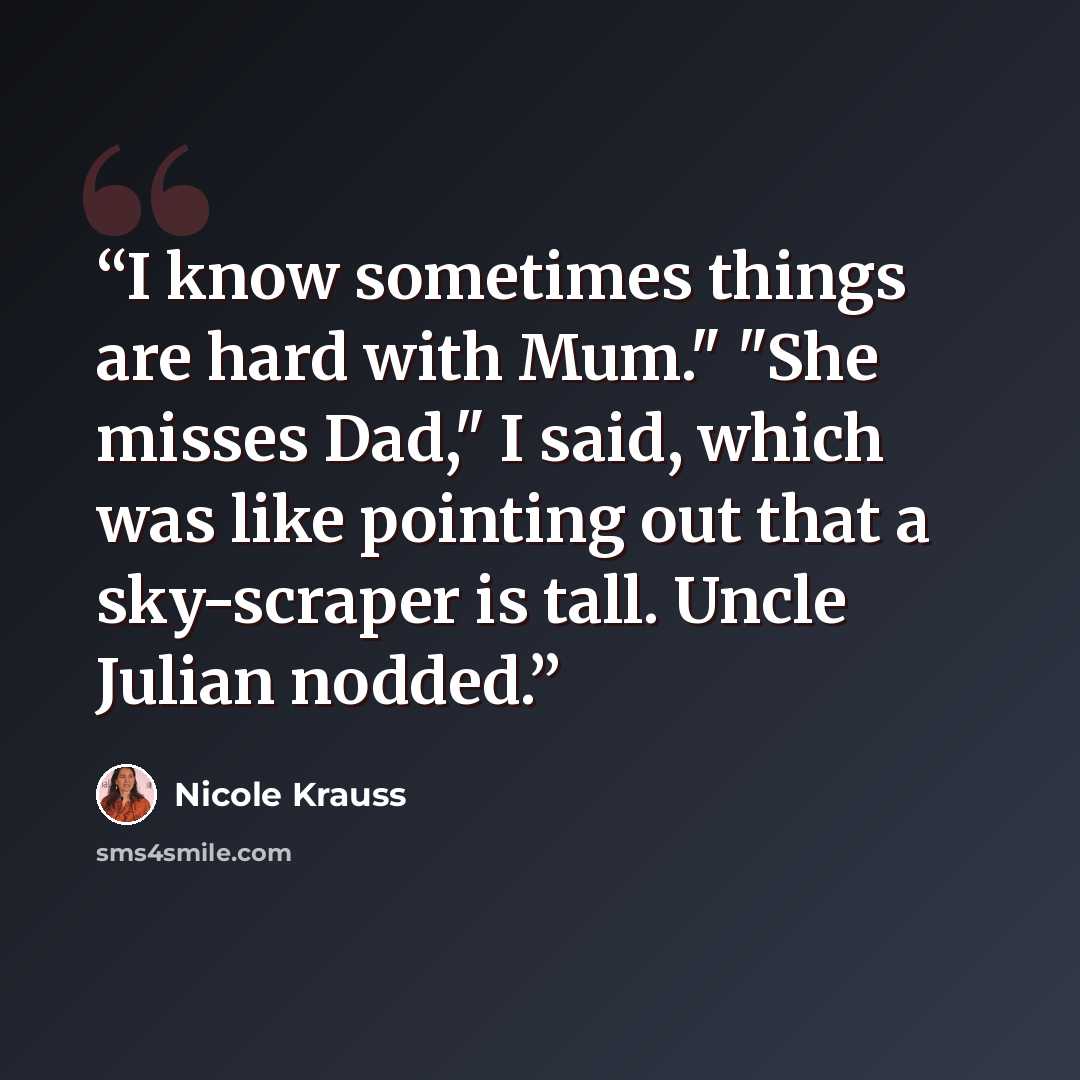 “I know sometimes things are hard with Mum." "She misses Dad," I said, which was like pointing out that a sky-scraper is tall. Uncle Julian nodded.” quote by Nicole Krauss