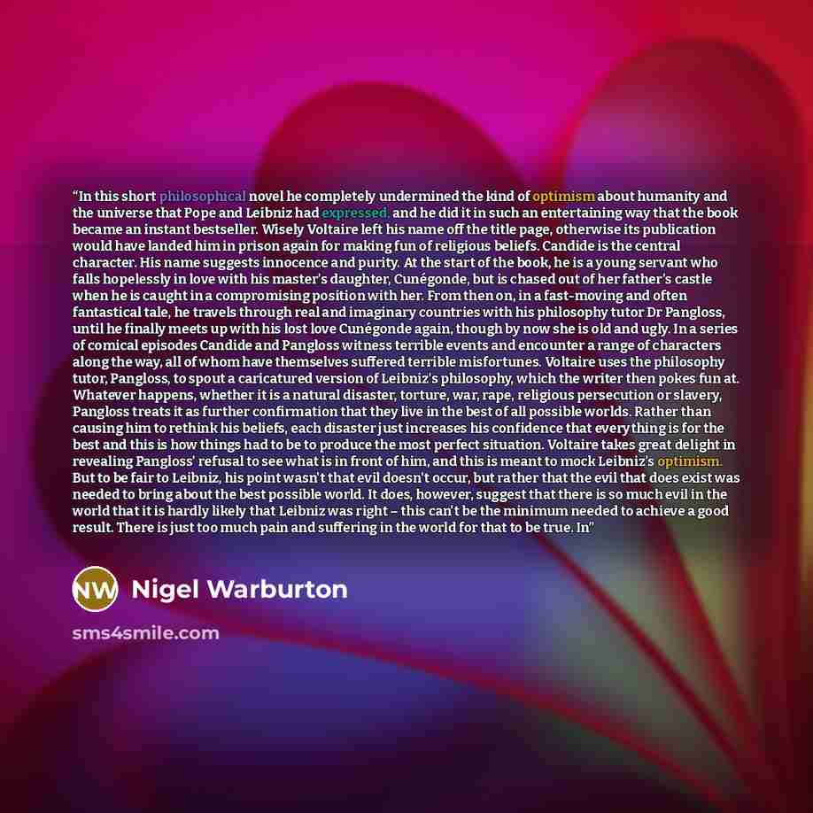 “In this short philosophical novel he completely undermined the kind of optimism about humanity and the universe that Pope and Leibniz had expressed, and he did it in such an entertaining way that the book became an instant bestseller. Wisely Voltaire left his name off the title page, otherwise its…” quote by Nigel Warburton