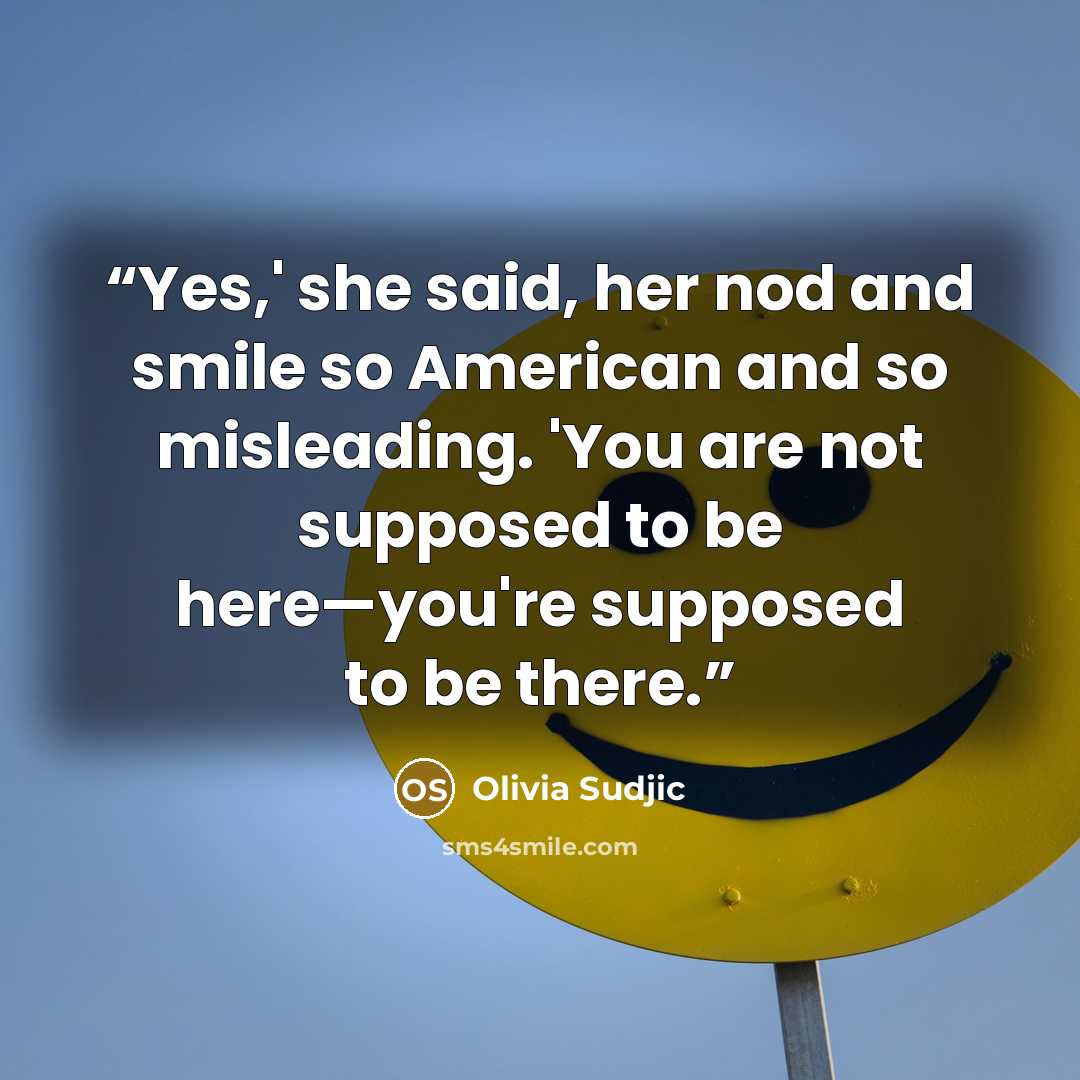 “Yes,' she said, her nod and smile so American and so misleading. 'You are not supposed to be here—you're supposed to be there.” quote by Olivia Sudjic