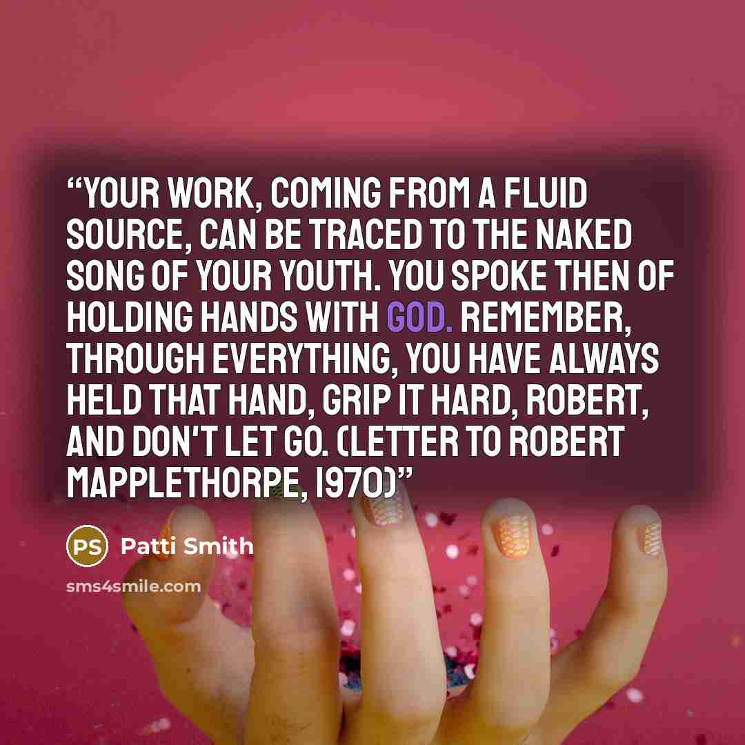“Your work, coming from a fluid source, can be traced to the naked song of your youth. You spoke then of holding hands with God. Remember, through everything, you have always held that hand, grip it hard, Robert, and don't let go. (letter to Robert Mapplethorpe, 1970)” quote by Patti Smith