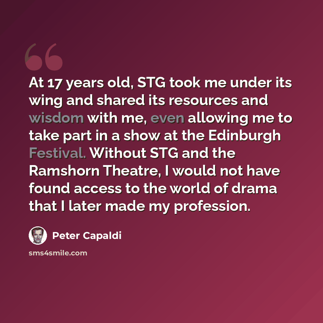 “At 17 years old, STG took me under its wing and shared its resources and wisdom with me, even allowing me to take part in a show at the Edinburgh Festival. Without STG and the Ramshorn Theatre, I would not have found access to the world of drama that I later made my profession.” quote by Peter Capaldi