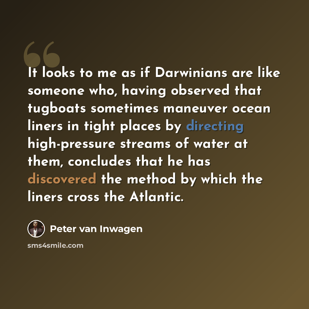“It looks to me as if Darwinians are like someone who, having observed that tugboats sometimes maneuver ocean liners in tight places by directing high-pressure streams of water at them, concludes that he has discovered the method by which the liners cross the Atlantic.” quote by Peter van Inwagen
