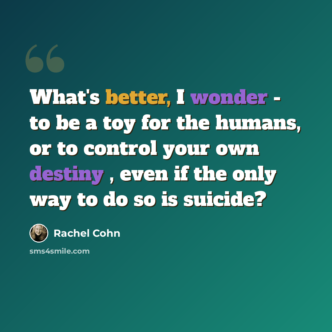 “What's better, I wonder - to be a toy for the humans, or to control your own destiny , even if the only way to do so is suicide?” quote by Rachel Cohn