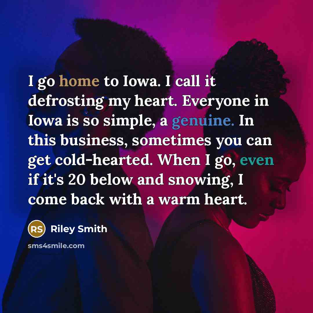 “I go home to Iowa. I call it defrosting my heart. Everyone in Iowa is so simple, a genuine. In this business, sometimes you can get cold-hearted. When I go, even if it's 20 below and snowing, I come back with a warm heart.” quote by Riley Smith