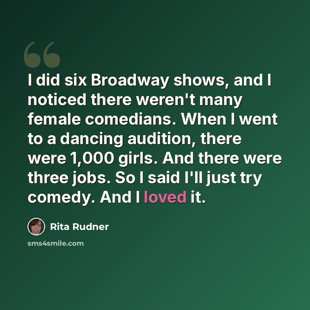 “I did six Broadway shows, and I noticed there weren't many female comedians. When I went to a dancing audition, there were 1,000 girls. And there were three jobs. So I said I'll just try comedy. And I loved it.” quote by Rita Rudner