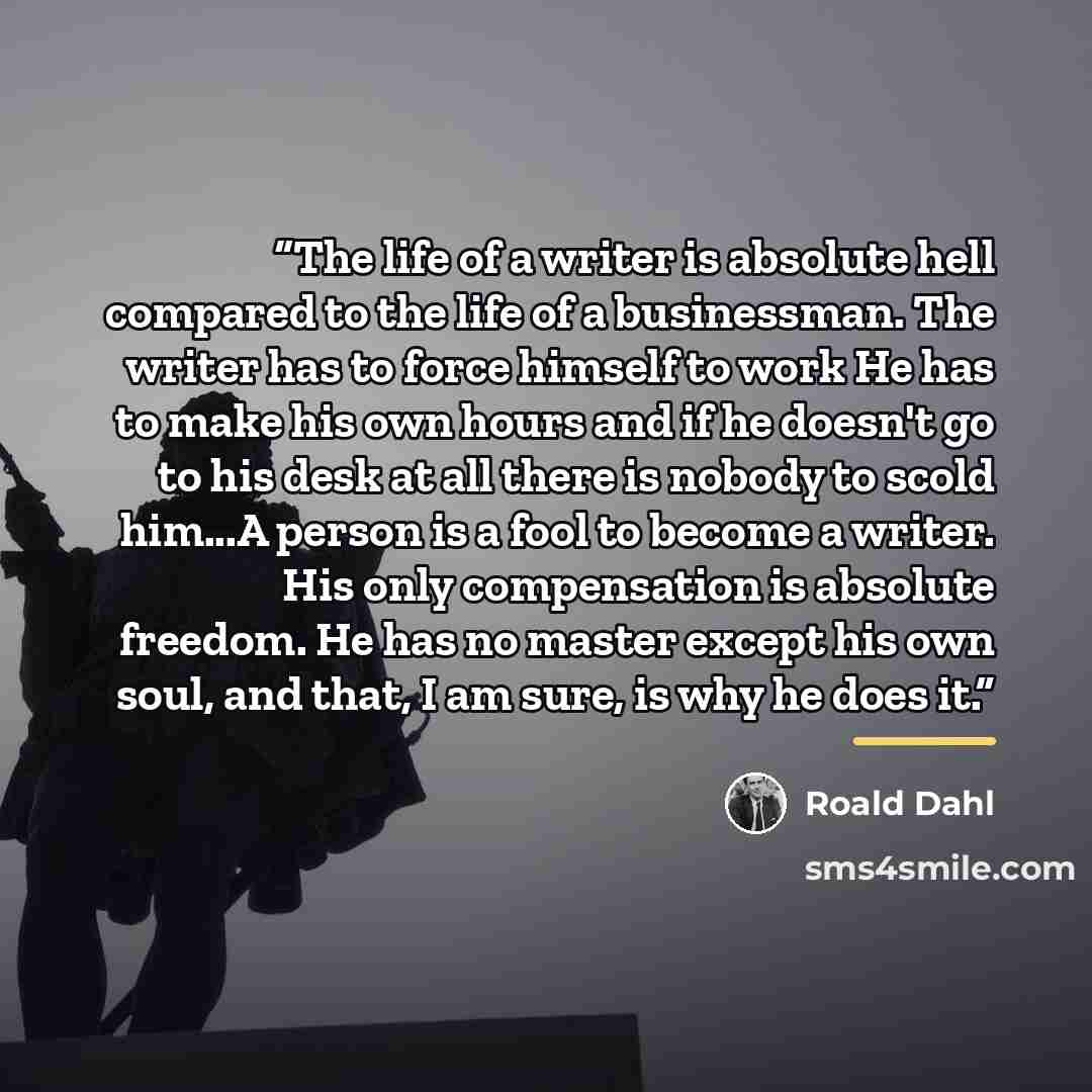 “The life of a writer is absolute hell compared to the life of a businessman. The writer has to force himself to work He has to make his own hours and if he doesn't go to his desk at all there is nobody to scold him...A person is a fool to become a writer. His only compensation is absolute freedom…” quote by Roald Dahl