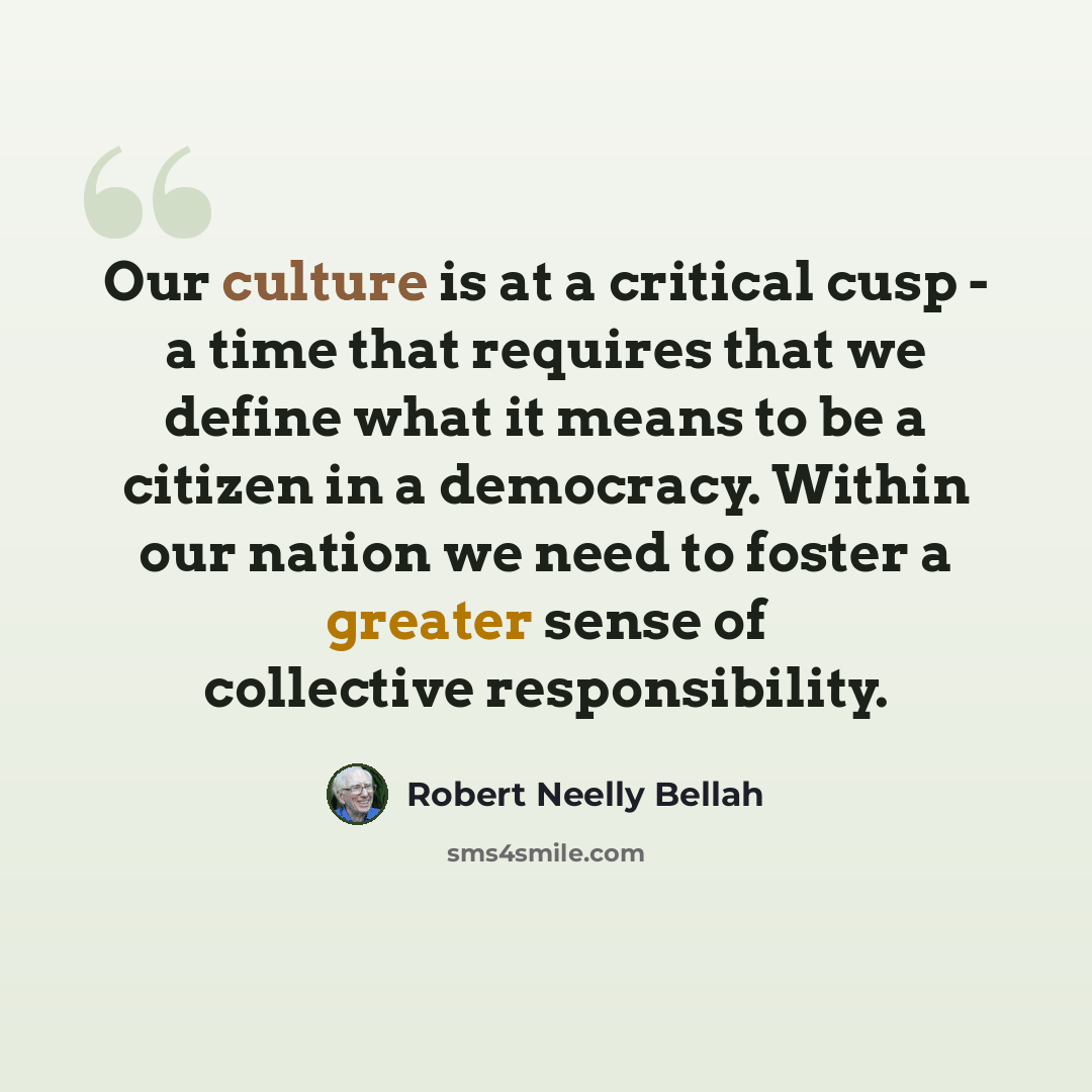 “Our culture is at a critical cusp - a time that requires that we define what it means to be a citizen in a democracy. Within our nation we need to foster a greater sense of collective responsibility.” quote by Robert Neelly Bellah