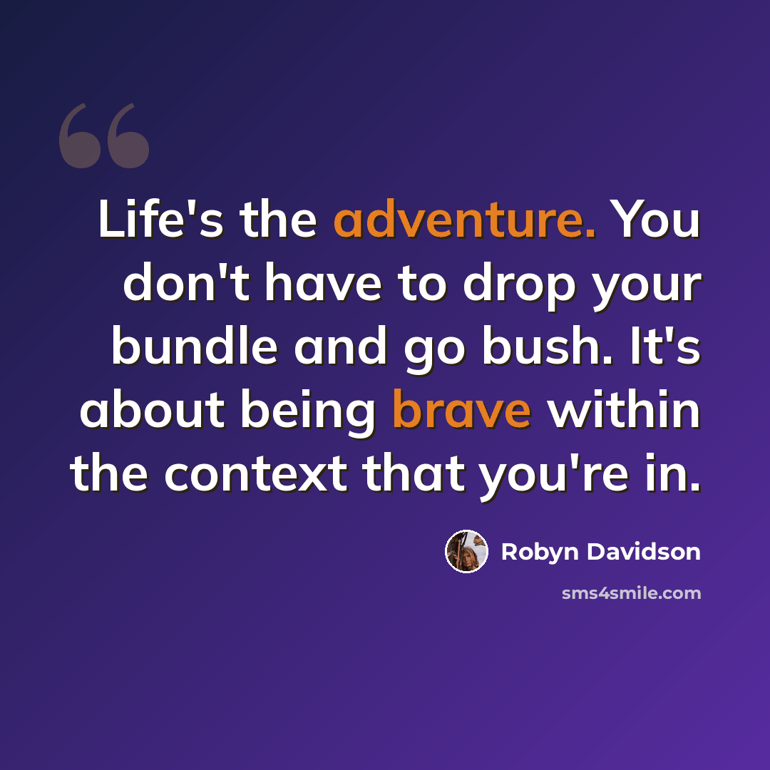 “Life's the adventure. You don't have to drop your bundle and go bush. It's about being brave within the context that you're in.” quote by Robyn Davidson