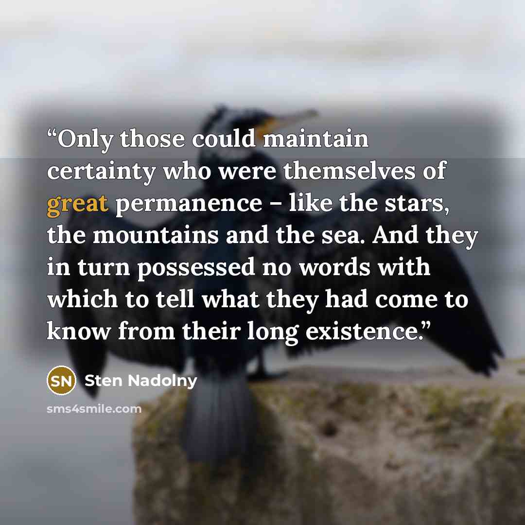 “Only those could maintain certainty who were themselves of great permanence – like the stars, the mountains and the sea. And they in turn possessed no words with which to tell what they had come to know from their long existence.” quote by Sten Nadolny