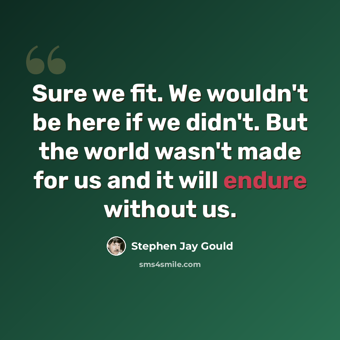“Sure we fit. We wouldn't be here if we didn't. But the world wasn't made for us and it will endure without us.” quote by Stephen Jay Gould
