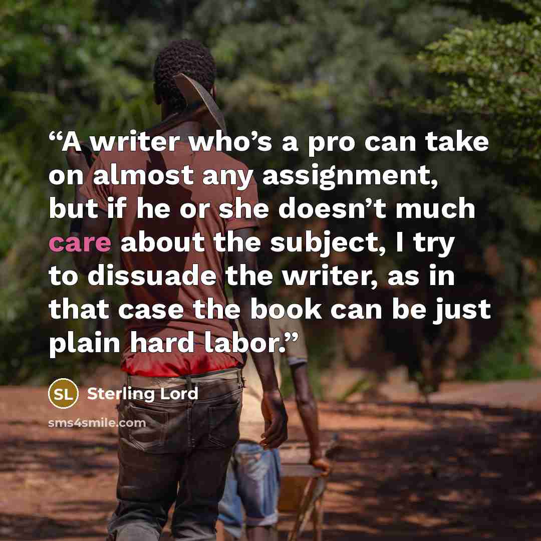“A writer who’s a pro can take on almost any assignment, but if he or she doesn’t much care about the subject, I try to dissuade the writer, as in that case the book can be just plain hard labor.” quote by Sterling Lord