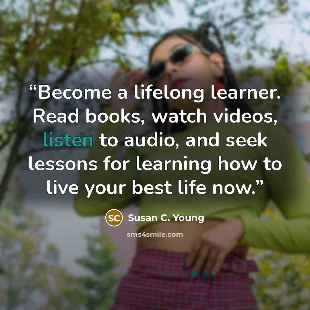 “Become a lifelong learner. Read books, watch videos, listen to audio, and seek lessons for learning how to live your best life now.” quote by Susan C. Young