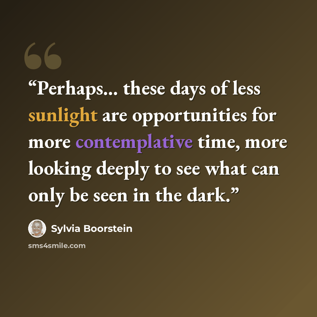 “Perhaps... these days of less sunlight are opportunities for more contemplative time, more looking deeply to see what can only be seen in the dark.” quote by Sylvia Boorstein