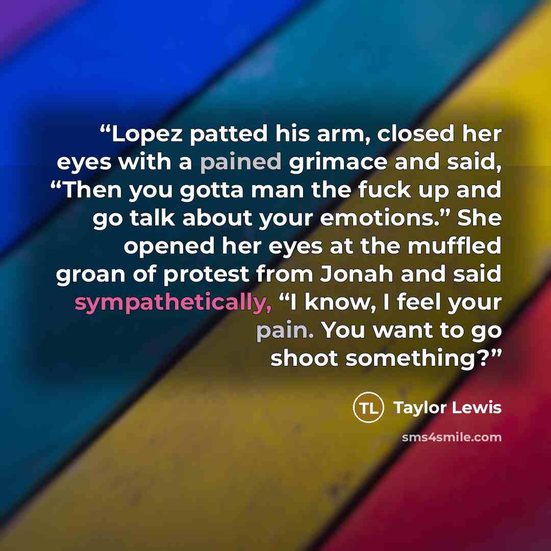 “Lopez patted his arm, closed her eyes with a pained grimace and said, “Then you gotta man the fuck up and go talk about your emotions.” She opened her eyes at the muffled groan of protest from Jonah and said sympathetically, “I know, I feel your pain. You want to go shoot something?” quote by Taylor Lewis