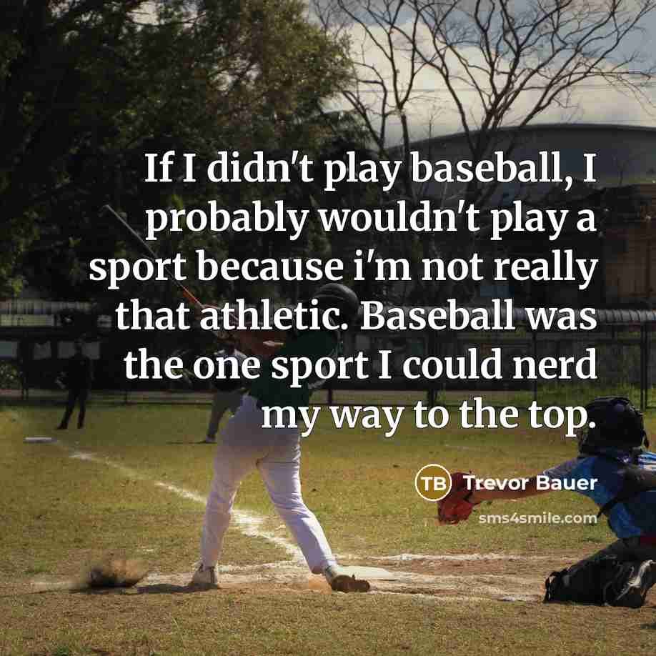 “If I didn't play baseball, I probably wouldn't play a sport because i'm not really that athletic. Baseball was the one sport I could nerd my way to the top.” quote by Trevor Bauer