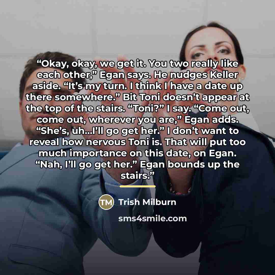 “Okay, okay, we get it. You two really like each other,” Egan says. He nudges Keller aside. “It’s my turn. I think I have a date up there somewhere.” Bit Toni doesn’t appear at the top of the stairs. “Toni?” I say. “Come out, come out, wherever you are,” Egan adds. “She’s, uh…I’ll go get her.” I…” quote by Trish Milburn