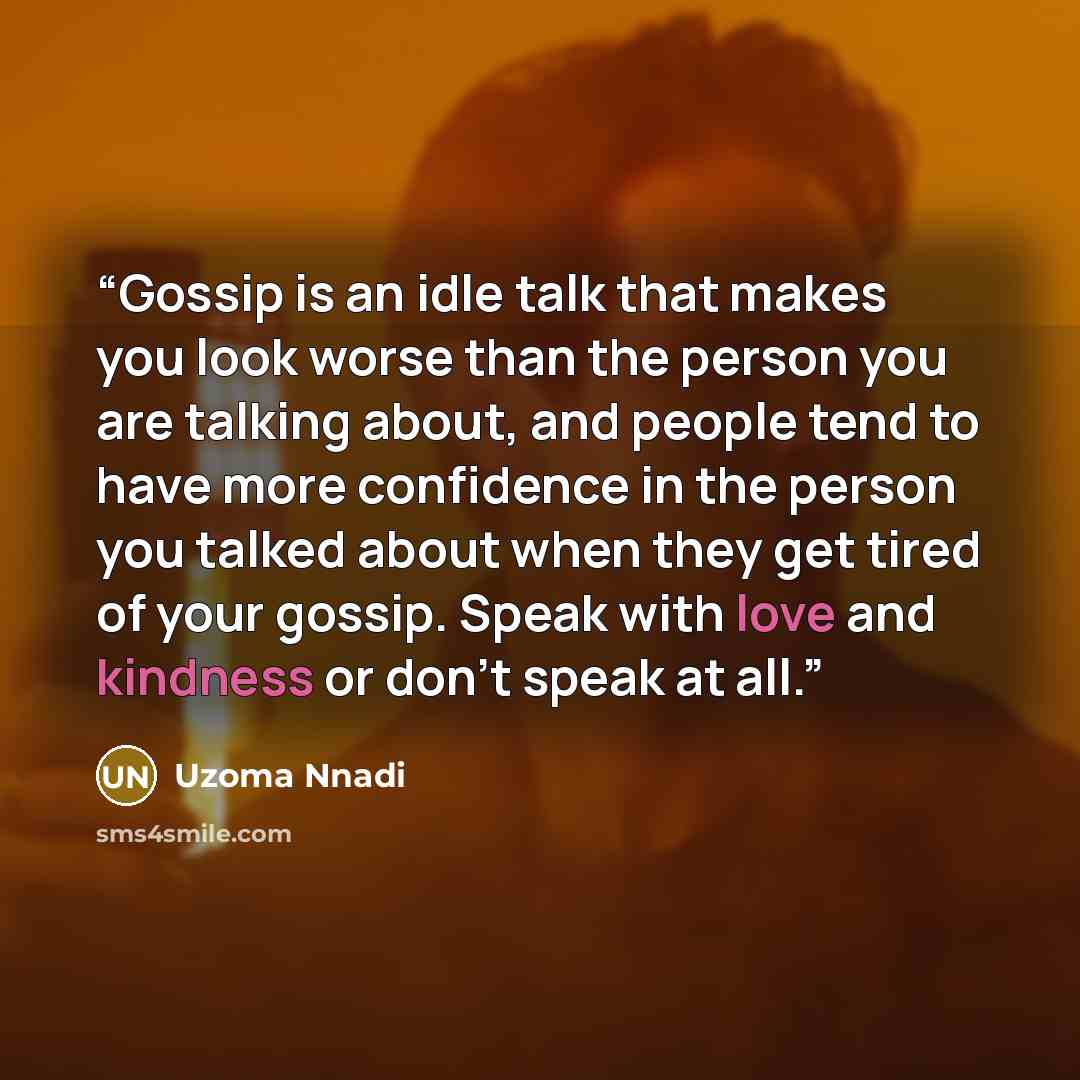 “Gossip is an idle talk that makes you look worse than the person you are talking about, and people tend to have more confidence in the person you talked about when they get tired of your gossip. Speak with love and kindness or don't speak at all.” quote by Uzoma Nnadi