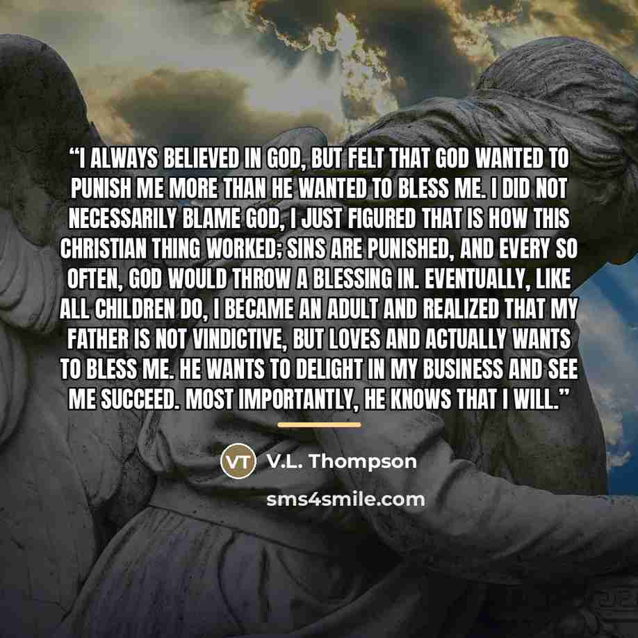 “I always believed in God, but felt that God wanted to punish me more than He wanted to bless me. I did not necessarily blame God, I just figured that is how this Christian thing worked; sins are punished, and every so often, God would throw a blessing in. Eventually, like all children do, I became…” quote by V.L. Thompson