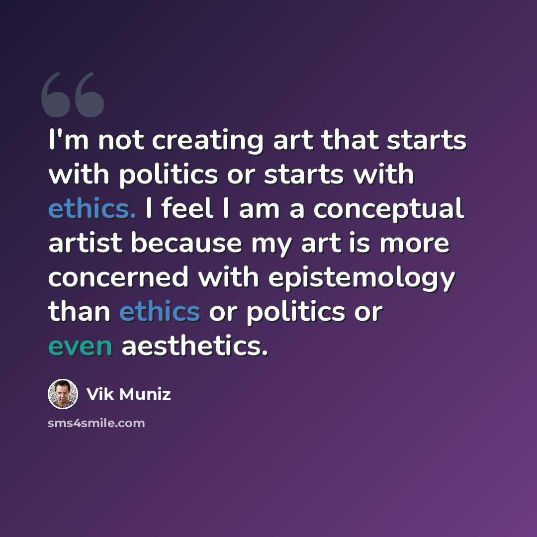 “I'm not creating art that starts with politics or starts with ethics. I feel I am a conceptual artist because my art is more concerned with epistemology than ethics or politics or even aesthetics.” quote by Vik Muniz
