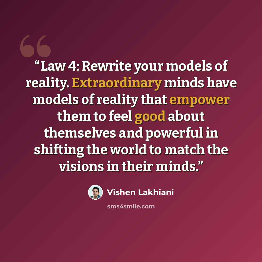 “Law 4: Rewrite your models of reality. Extraordinary minds have models of reality that empower them to feel good about themselves and powerful in shifting the world to match the visions in their minds.” quote by Vishen Lakhiani