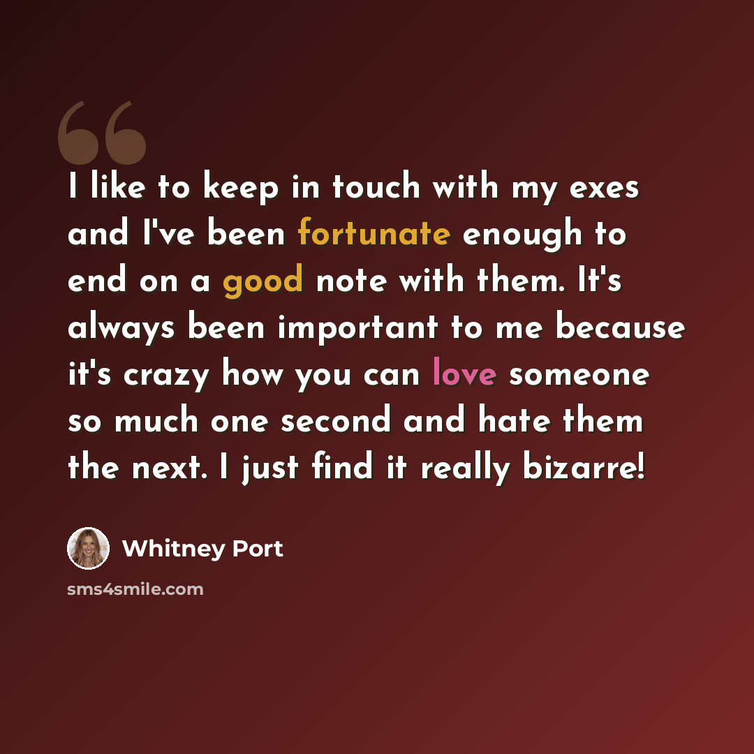 “I like to keep in touch with my exes and I've been fortunate enough to end on a good note with them. It's always been important to me because it's crazy how you can love someone so much one second and hate them the next. I just find it really bizarre!” quote by Whitney Port