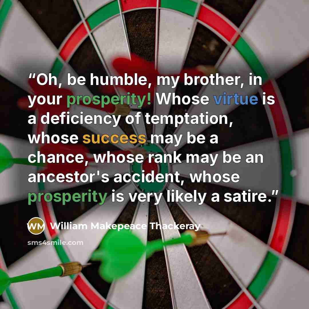“Oh, be humble, my brother, in your prosperity! Whose virtue is a deficiency of temptation, whose success may be a chance, whose rank may be an ancestor's accident, whose prosperity is very likely a satire.” quote by William Makepeace Thackeray