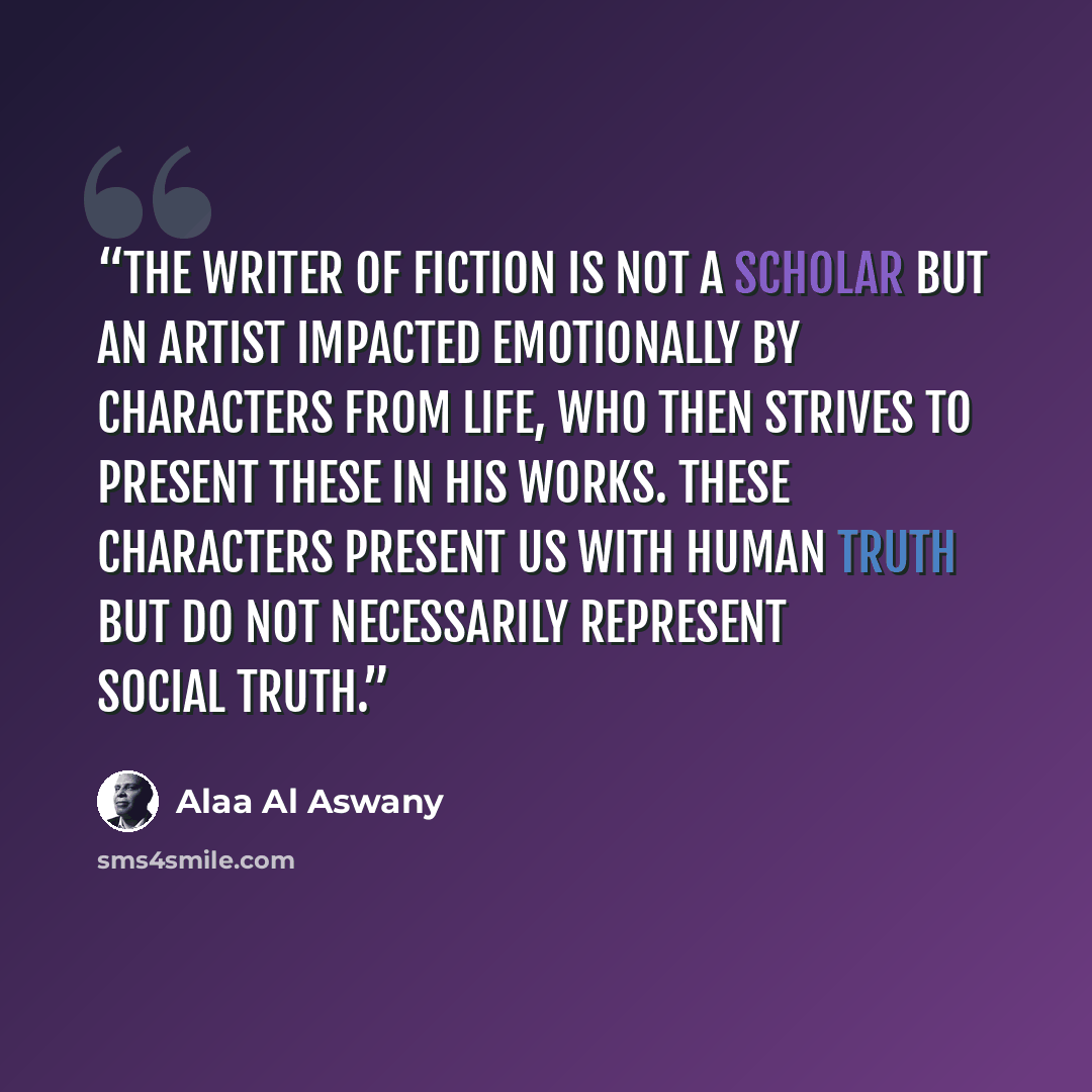 “The writer of fiction is not a scholar but an artist impacted emotionally by characters from life, who then strives to present these in his works. These characters present us with human truth but do not necessarily represent social truth.” quote by Alaa Al Aswany