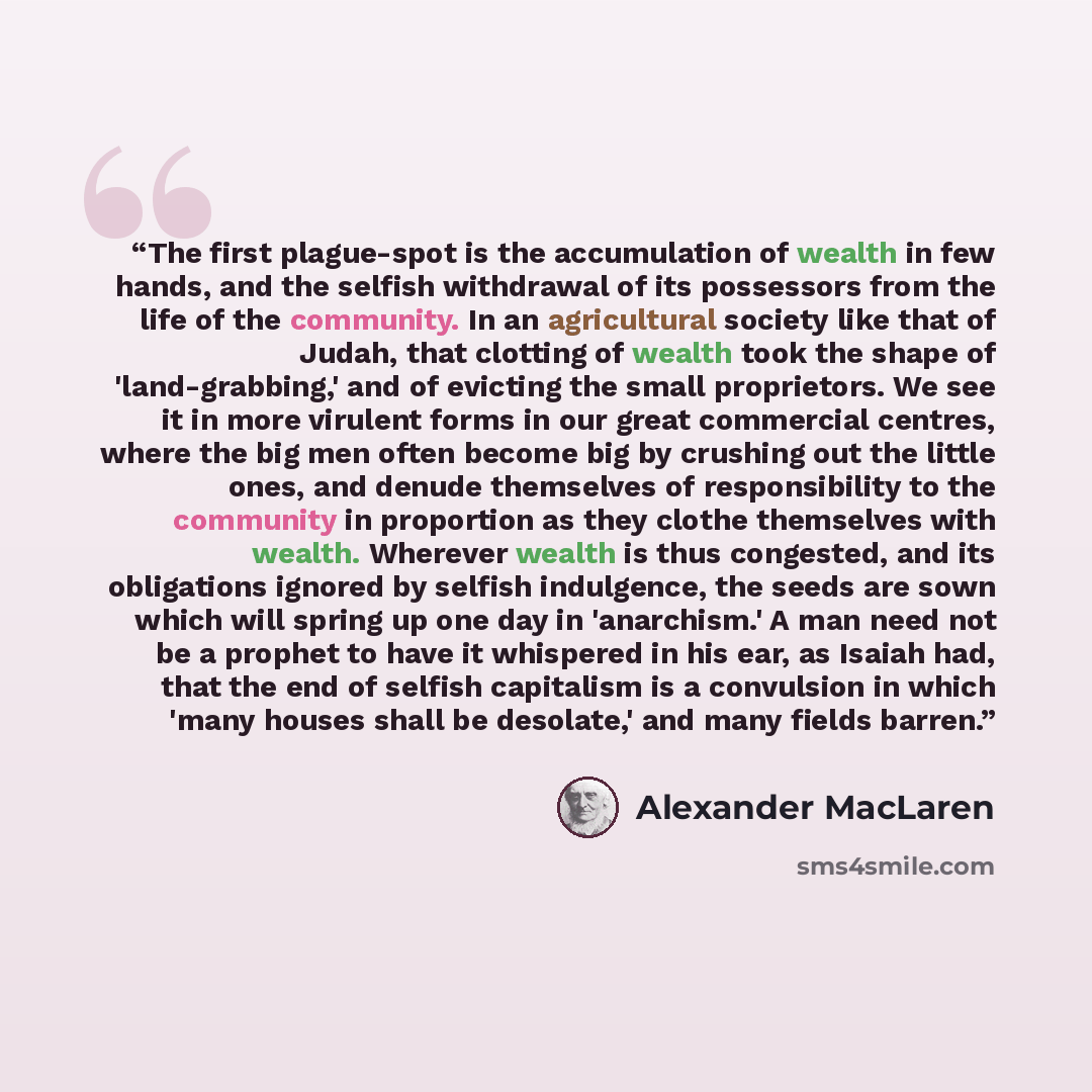 “The first plague-spot is the accumulation of wealth in few hands, and the selfish withdrawal of its possessors from the life of the community. In an agricultural society like that of Judah, that clotting of wealth took the shape of 'land-grabbing,' and of evicting the small proprietors. We see it…” quote by Alexander MacLaren
