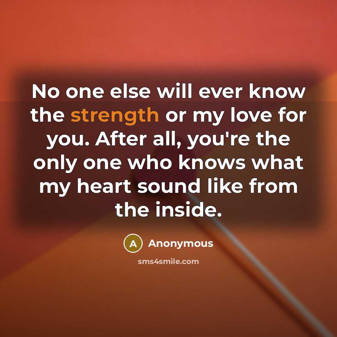 “No one else will ever know the strength or my love for you. After all, you're the only one who knows what my heart sound like from the inside.” quote by Anonymous