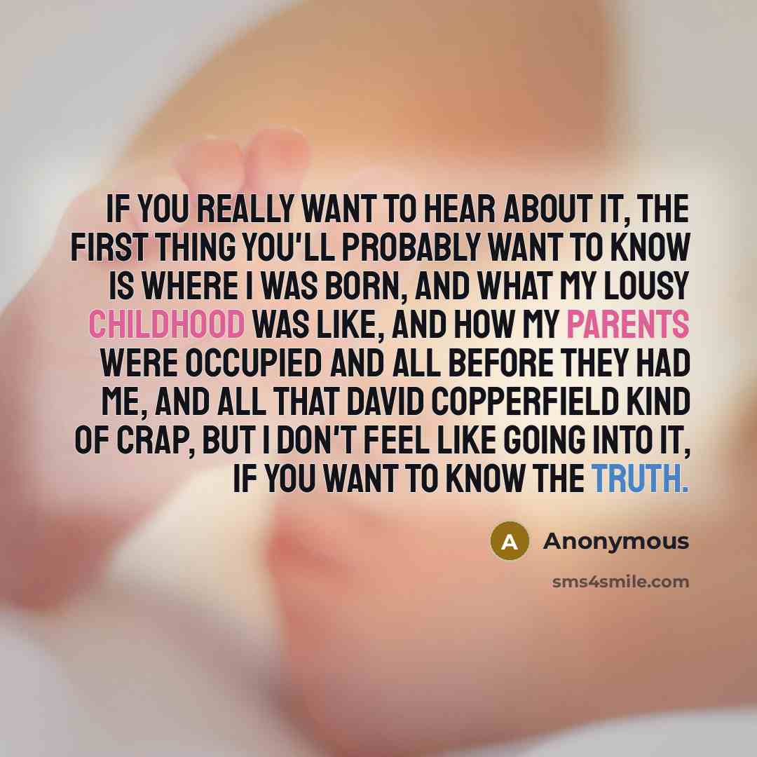 “If you really want to hear about it, the first thing you'll probably want to know is where I was born, and what my lousy childhood was like, and how my parents were occupied and all before they had me, and all that David Copperfield kind of crap, but I don't feel like going into it, if you want to…” quote by Anonymous