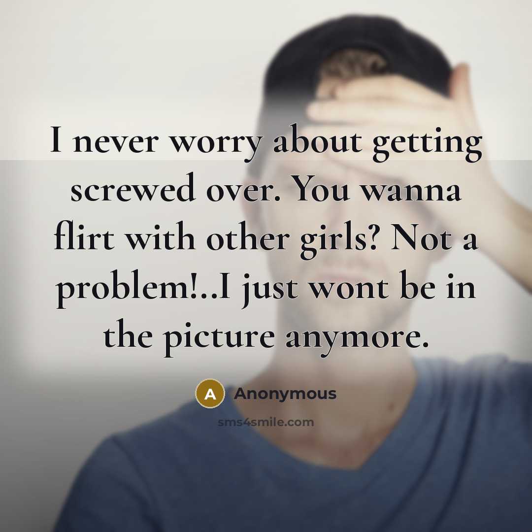 “I never worry about getting screwed over. You wanna flirt with other girls? Not a problem!..I just wont be in the picture anymore.” quote by Anonymous