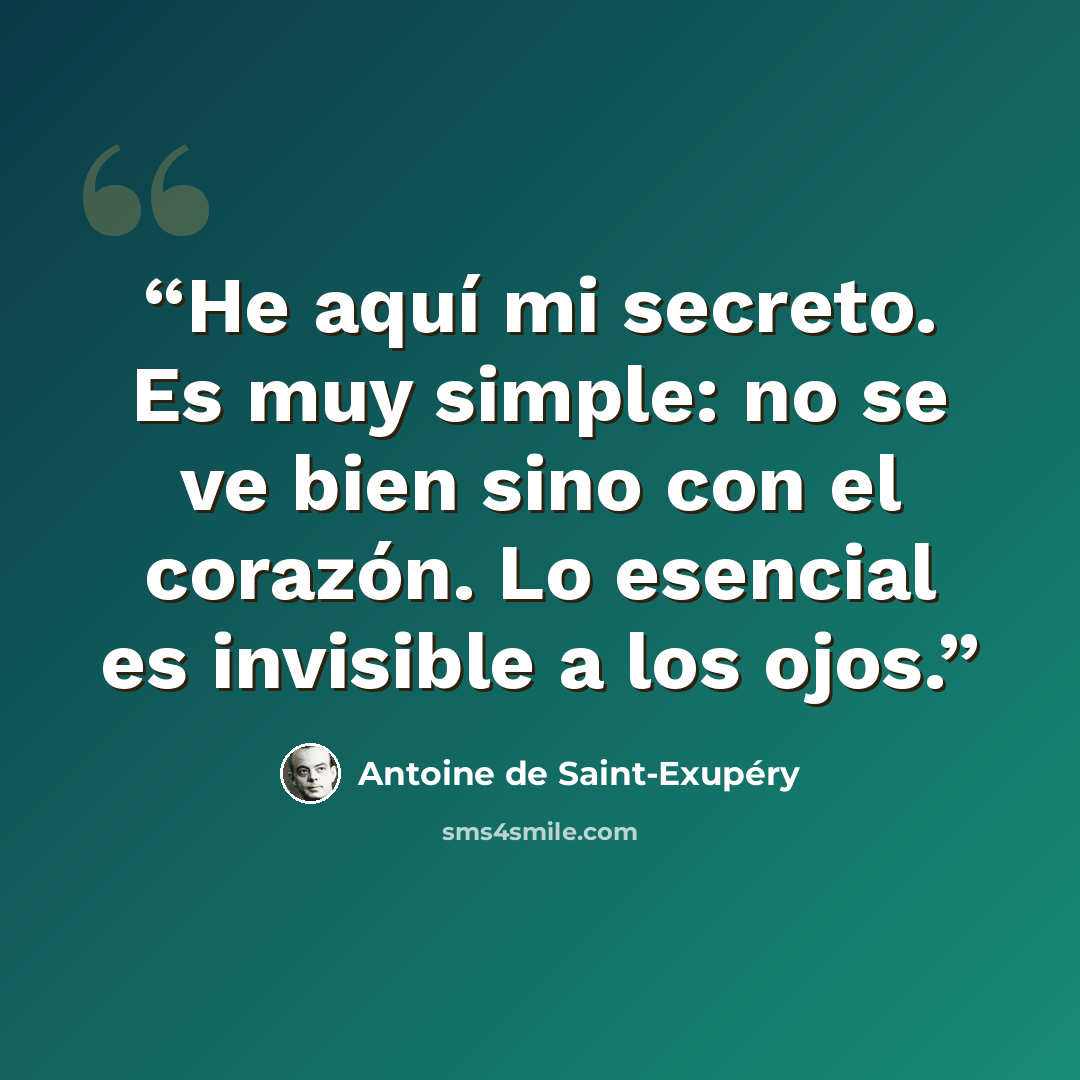 “He aquí mi secreto. Es muy simple: no se ve bien sino con el corazón. Lo esencial es invisible a los ojos.” quote by Antoine de Saint-Exupéry