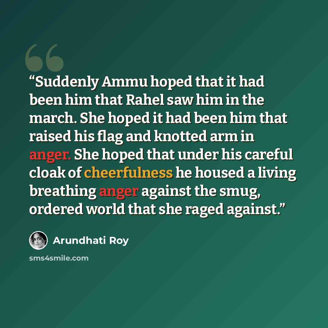 “Suddenly Ammu hoped that it had been him that Rahel saw him in the march. She hoped it had been him that raised his flag and knotted arm in anger. She hoped that under his careful cloak of cheerfulness he housed a living breathing anger against the smug, ordered world that she raged against.” quote by Arundhati Roy