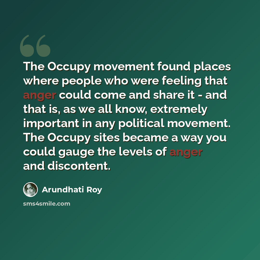 “The Occupy movement found places where people who were feeling that anger could come and share it - and that is, as we all know, extremely important in any political movement. The Occupy sites became a way you could gauge the levels of anger and discontent.” quote by Arundhati Roy
