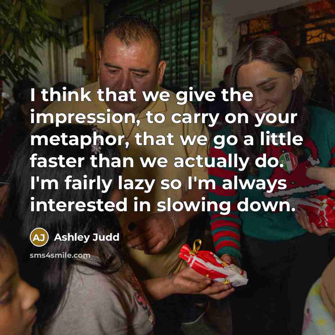 “I think that we give the impression, to carry on your metaphor, that we go a little faster than we actually do. I'm fairly lazy so I'm always interested in slowing down.” quote by Ashley Judd