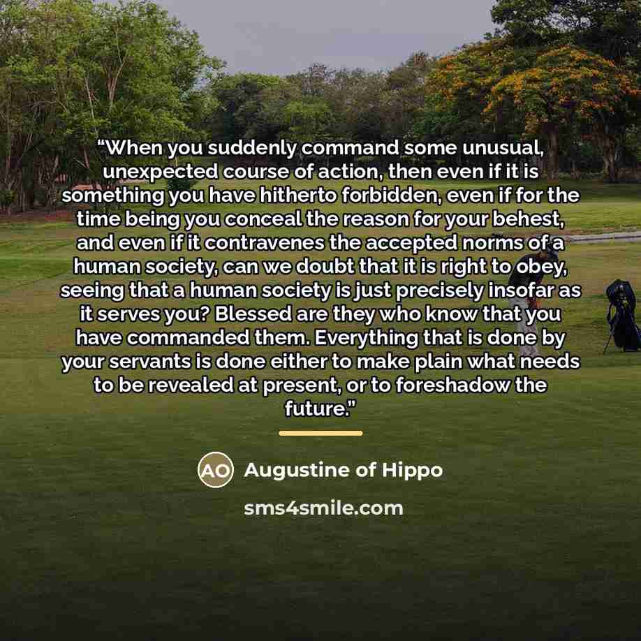 “When you suddenly command some unusual, unexpected course of action, then even if it is something you have hitherto forbidden, even if for the time being you conceal the reason for your behest, and even if it contravenes the accepted norms of a human society, can we doubt that it is right to obey…” quote by Augustine of Hippo