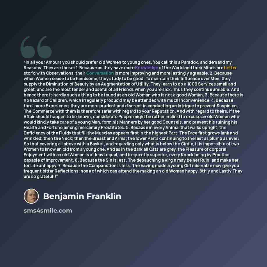 “In all your Amours you should prefer old Women to young ones. You call this a Paradox, and demand my Reasons. They are these: 1. Because as they have more Knowledge of the World and their Minds are better stor’d with Observations, their Conversation is more improving and more lastingly agreable…” quote by Benjamin Franklin