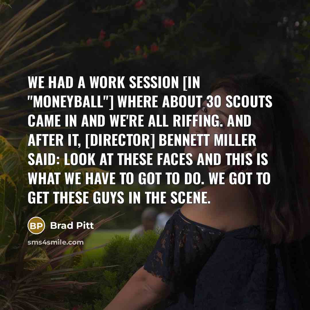 “We had a work session [in "Moneyball"] where about 30 scouts came in and we're all riffing. And after it, [director] Bennett Miller said: Look at these faces and this is what we have to got to do. We got to get these guys in the scene.” quote by Brad Pitt